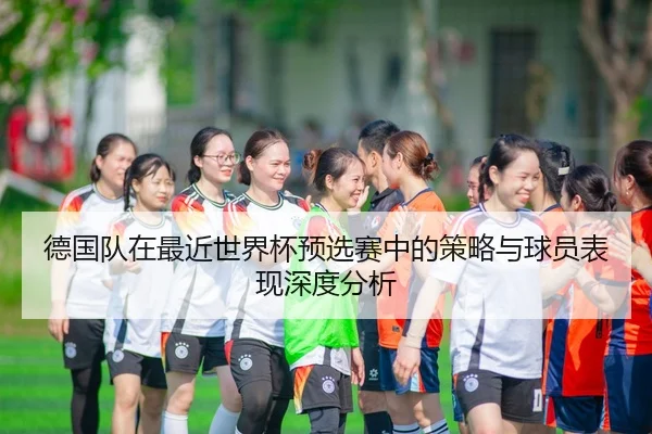 德国队在最近世界杯预选赛中的策略与球员表现深度分析