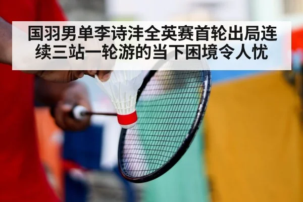 国羽男单李诗沣全英赛首轮出局连续三站一轮游的当下困境令人忧
