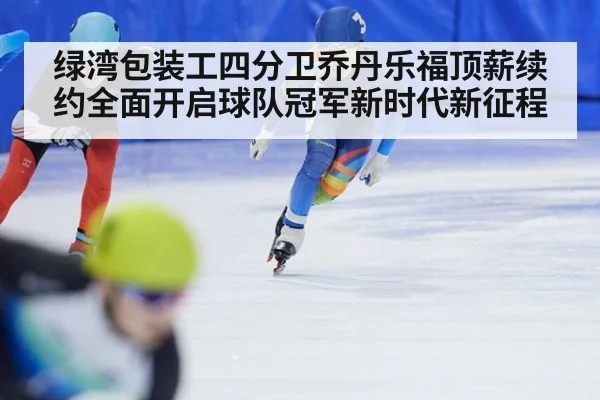 绿湾包装工四分卫乔丹乐福顶薪续约全面开启球队冠军新时代新征程
